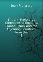 Sir John Froissart`s Chronicles of England, France, Spain, and the Adjoining Countries: From the .. 8