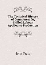 The Technical History of Commerce: Or, Skilled Labour Applied to Production