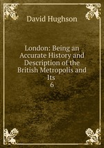 London: Being an Accurate History and Description of the British Metropolis and Its .. 6