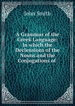 A Grammar of the Greek Language: In which the Declensions of the Nouns and the Conjugations of