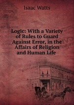 Logic: With a Variety of Rules to Guard Against Error, in the Affairs of Religion and Human Life