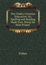 The Child`s Christian Education: Or, Spelling and Reading Made Easy. Being the Most Proper