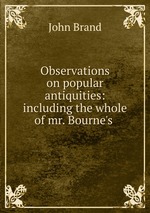 Observations on popular antiquities: including the whole of mr. Bourne`s