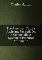 The American Tutor`s Assistant Revised: Or, A Compendious System of Practical Arithmetic