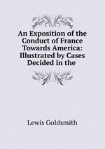 An Exposition of the Conduct of France Towards America: Illustrated by Cases Decided in the