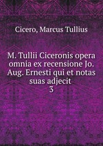 M. Tullii Ciceronis opera omnia ex recensione Jo. Aug. Ernesti qui et notas suas adjecit . 3