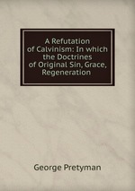 A Refutation of Calvinism: In which the Doctrines of Original Sin, Grace, Regeneration