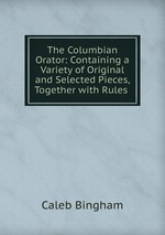 The Columbian Orator: Containing a Variety of Original and Selected Pieces, Together with Rules