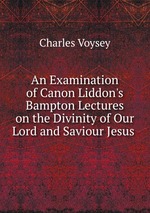 An Examination of Canon Liddon`s Bampton Lectures on the Divinity of Our Lord and Saviour Jesus