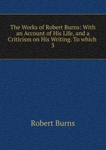The Works of Robert Burns: With an Account of His Life, and a Criticism on His Writing. To which .. 3