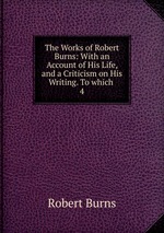 The Works of Robert Burns: With an Account of His Life, and a Criticism on His Writing. To which .. 4