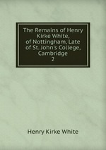 The Remains of Henry Kirke White, of Nottingham, Late of St. John`s College, Cambridge. 2