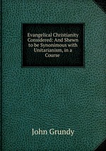 Evangelical Christianity Considered: And Shewn to be Synonimous with Unitarianism, in a Course