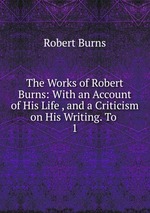 The Works of Robert Burns: With an Account of His Life , and a Criticism on His Writing. To .. 1