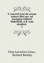 T. Lucretii Cari De rerum natura libri sex: ad exemplar Gilberti Wakefield, A.B. cum ejusdem .. 3