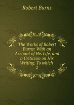 The Works of Robert Burns: With an Account of His Life, and a Criticism on His Writing. To which .. 2