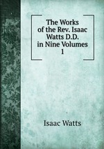 The Works of the Rev. Isaac Watts D.D. in Nine Volumes. 1