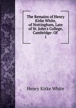 The Remains of Henry Kirke White, of Nottingham, Late of St. John`s College, Cambridge: Of .. 1