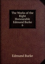 The Works of the Right Honourable Edmund Burke. 6