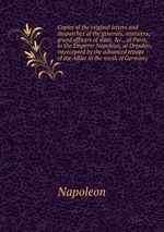 Copies of the original letters and despatches of the generals, ministers, grand officers of state, &c., at Paris, to the Emperor Napoleon, at Dresden; intercepted by the advanced troops of the Allies in the north of Germany