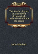 The female pilgrim; or, The travels of Hephzibah, under the similitude of a dream
