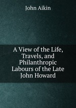 A View of the Life, Travels, and Philanthropic Labours of the Late John Howard
