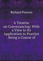 A Treatise on Conveyancing: With a View to Its Application to Practice . Being a Course of