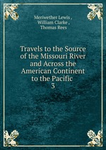 Travels to the Source of the Missouri River and Across the American Continent to the Pacific .. 3