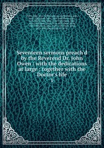 Seventeen sermons preach`d by the Reverend Dr. John Owen : with the dedications at large ; together with the Doctor`s life. 1