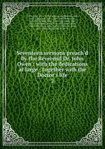 Seventeen sermons preach`d by the Reverend Dr. John Owen : with the dedications at large ; together with the Doctor`s life. 2