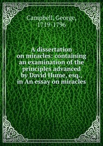 A dissertation on miracles: containing an examination of the principles advanced by David Hume, esq., in An essay on miracles