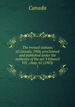 The revised statutes of Canada, 1906, proclaimed and published under the authority of the act 3 Edward VII., chap. 61 (1903). 1