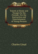 Travels at Home and Voyages by the Fireside: For the Instruction and Entertainment of Young Persons