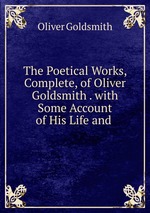 The Poetical Works, Complete, of Oliver Goldsmith . with Some Account of His Life and