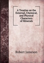 A Treatise on the External, Chemical, and Physical Characters of Minerals