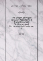 The Origin of Pagan Idolatry Ascertained from Historical Testimony and Circumstantial Evidence .. 1