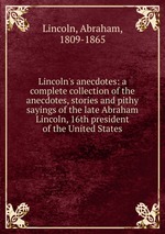 Lincoln`s anecdotes: a complete collection of the anecdotes, stories and pithy sayings of the late Abraham Lincoln, 16th president of the United States