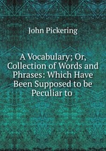 A Vocabulary; Or, Collection of Words and Phrases: Which Have Been Supposed to be Peculiar to