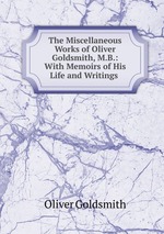 The Miscellaneous Works of Oliver Goldsmith, M.B.: With Memoirs of His Life and Writings