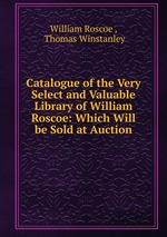 Catalogue of the Very Select and Valuable Library of William Roscoe: Which Will be Sold at Auction