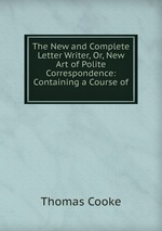 The New and Complete Letter Writer, Or, New Art of Polite Correspondence: Containing a Course of