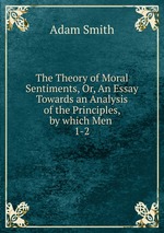 The Theory of Moral Sentiments, Or, An Essay Towards an Analysis of the Principles, by which Men .. 1-2
