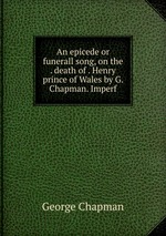 An epicede or funerall song, on the . death of . Henry prince of Wales by G. Chapman. Imperf