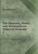 The Rhetoric, Poetic, and Nicomachean Ethics of Aristotle. 2
