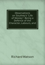 Observations on Southey`s "Life of Wesley": Being a Defence of the Character, Labours, and