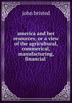 america and her resources; or a view of the agricultural, commerical, manufacturing, financial