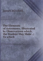 The Elements of Astronomy, Illustrated by Observations which the Student May Make .: To which