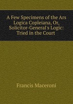 A Few Specimens of the Ars Logica Copleiana, Or, Solicitor-General`s Logic: Tried in the Court
