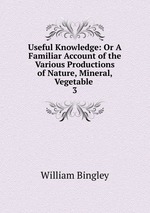 Useful Knowledge: Or A Familiar Account of the Various Productions of Nature, Mineral, Vegetable .. 3