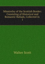 Minstrelsy of the Scottish Border: Consisting of Historical and Romantic Ballads, Collected in .. 1